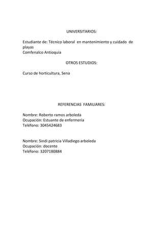 UNIVERSITARIOS:
Estudiante de: Técnico laboral en mantenimiento y cuidado de
playas
Comfenalco Antioquia
OTROS ESTUDIOS:
Curso de horticultura, Sena
REFERENCIAS FAMILIARES:
Nombre: Roberto ramos arboleda
Ocupación: Estuante de enfermería
Teléfono: 3045424683
Nombre: Sindi patricia Villadiego arboleda
Ocupación: docente
Teléfono: 3207180884