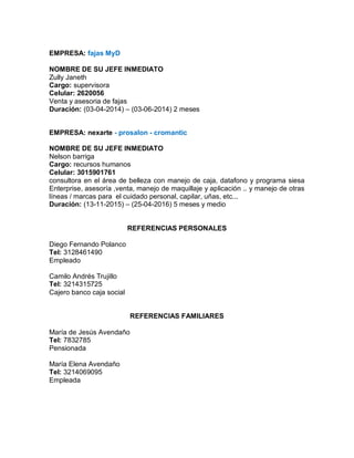 EMPRESA: fajas MyD
NOMBRE DE SU JEFE INMEDIATO
Zully Janeth
Cargo: supervisora
Celular: 2620056
Venta y asesoria de fajas
Duración: (03-04-2014) – (03-06-2014) 2 meses
EMPRESA: nexarte - prosalon - cromantic
NOMBRE DE SU JEFE INMEDIATO
Nelson barriga
Cargo: recursos humanos
Celular: 3015901761
consultora en el área de belleza con manejo de caja, datafono y programa siesa
Enterprise, asesoría ,venta, manejo de maquillaje y aplicación .. y manejo de otras
líneas / marcas para el cuidado personal, capilar, uñas, etc...
Duración: (13-11-2015) – (25-04-2016) 5 meses y medio
REFERENCIAS PERSONALES
Diego Fernando Polanco
Tel: 3128461490
Empleado
Camilo Andrés Trujillo
Tel: 3214315725
Cajero banco caja social
REFERENCIAS FAMILIARES
María de Jesús Avendaño
Tel: 7832785
Pensionada
María Elena Avendaño
Tel: 3214069095
Empleada
 