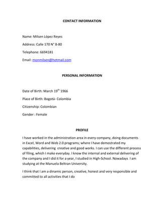 CONTACT INFORMATION



Name: Milsen López Reyes

Address: Calle 170 N° 8-80

Telephone: 6694181

Email: monmilsen@hotmail.com



                             PERSONAL INFORMATION



Date of Birth: March 19th 1966

Place of Birth: Bogotá- Colombia

Citizenship: Colombian

Gender : Female



                                    PROFILE

I have worked in the administration area in every company, doing documents
in Excel, Word and Web 2.0 programs; where I have demostrated my
capabilities, delivering creative and good works. I can use the different process
of filing, which I make everyday. I know the internal and external delivering of
the company and I did it for a year, I studied in High-School. Nowadays I am
studying at the Manuela Beltran University.

I think that I am a dinamic person, creative, honest and very responsible and
committed to all activities that I do
 