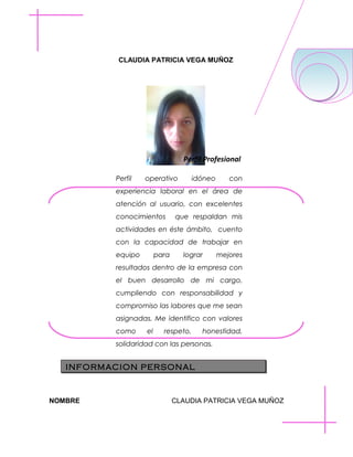 CLAUDIA PATRICIA VEGA MUÑOZ

Perfil Profesional
Perfil

operativo

idóneo

con

experiencia laboral en el área de
atención al usuario, con excelentes
conocimientos

que respaldan mis

actividades en éste ámbito, cuento
con la capacidad de trabajar en
equipo

para

lograr

mejores

resultados dentro de la empresa con
el buen desarrollo de mi cargo,
cumpliendo con responsabilidad y
compromiso las labores que me sean
asignadas. Me identifico con valores
como

el

respeto,

honestidad,

solidaridad con las personas.

INFORMACION PERSONAL

NOMBRE

CLAUDIA PATRICIA VEGA MUÑOZ

 