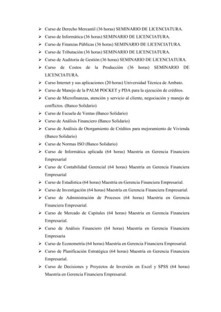  Curso de Derecho Mercantil (36 horas) SEMINARIO DE LICENCIATURA.
 Curso de Informática (36 horas) SEMINARIO DE LICENCIATURA.
 Curso de Finanzas Públicas (36 horas) SEMINARIO DE LICENCIATURA.
 Curso de Tributación (36 horas) SEMINARIO DE LICENCIATURA.
 Curso de Auditoria de Gestión (36 horas) SEMINARIO DE LICENCIATURA.
 Curso    de     Costos   de   la   Producción   (36   horas)   SEMINARIO      DE
   LICENCIATURA.
 Curso Internet y sus aplicaciones (20 horas) Universidad Técnica de Ambato.
 Curso de Manejo de la PALM POCKET y PDA para la ejecución de créditos.
 Curso de Microfinanzas, atención y servicio al cliente, negociación y manejo de
   conflictos. (Banco Solidario)
 Curso de Escuela de Ventas (Banco Solidario)
 Curso de Análisis Financiero (Banco Solidario)
 Curso de Análisis de Otorgamiento de Créditos para mejoramiento de Vivienda
   (Banco Solidario)
 Curso de Normas ISO (Banco Solidario)
 Curso de Informática aplicada (64 horas) Maestría en Gerencia Financiera
   Empresarial
 Curso de Contabilidad Gerencial (64 horas) Maestría en Gerencia Financiera
   Empresarial
 Curso de Estadística (64 horas) Maestría en Gerencia Financiera Empresarial.
 Curso de Investigación (64 horas) Maestría en Gerencia Financiera Empresarial.
 Curso de Administración de Procesos (64 horas) Maestría en Gerencia
   Financiera Empresarial.
 Curso de Mercado de Capitales (64 horas) Maestría en Gerencia Financiera
   Empresarial.
 Curso de Análisis Financiero (64 horas) Maestría en Gerencia Financiera
   Empresaria
 Curso de Econometría (64 horas) Maestría en Gerencia Financiera Empresarial.
 Curso de Planificación Estratégica (64 horas) Maestría en Gerencia Financiera
   Empresarial.
 Curso de Decisiones y Proyectos de Inversión en Excel y SPSS (64 horas)
   Maestría en Gerencia Financiera Empresarial.
 