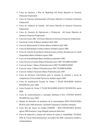  Curso de Gerencia y Plan de Marketing (64 horas) Maestría en Gerencia
   Financiera Empresarial.
 Curso de Finanzas Internacionales (64 horas) Maestría en Gerencia Financiera
   Empresarial.
 Curso de Auditoria de Gestión (64 horas) Maestría en Gerencia Financiera
   Empresarial.
 Curso de Gerencia de Operaciones y Producción           (64 horas) Maestría en
   Gerencia Financiera Empresarial..
 Curso de Costos ABC (64 horas) Maestría en Gerencia Financiera Empresarial.
 Escuela de Ventas II (Banco Solidario) abril 2006
 Curso de Mejoramiento Continuo (Banco Solidario) abril 2006
 Curso de Metodología Crediticia (Banco Solidario) agosto 2006
 Curso de creación de productos financieros para clientes afectados por el volcán
   Tungurahua (Banco Solidario) agosto 2006.
 Curso de Sostenibilidad (Banco Solidario) septiembre 2006
 Curso Servicio al cliente (Banco Pichincha) enero 2007 TEAMBUILDERS
 Curso de Ventas 1 (Banco Pichincha) marzo 2007 TEAMBUILDERS
 Curso de ventas 2 (Banco Pichincha) junio 2007 TEAMBUILDERS
 Curso de Análisis Financiero (Banco Pichincha) junio 2007
 Curso de Docencia Universitaria para la creación de módulos a través de
   competencias (Universidad Técnica de Ambato) agosto 2007
 Curso de actualización Escuela de Ventas 1 TEAM BUILDERS BANCO
   PICHINCHA enero 2008
 Curso Escuela de Ventas 2 TEAM BUILDERS BANCO PICHINCHA marzo
   2008
 Curso de comercialización y mercadeo telefónico CALL CENTER BANCO
   PICHINCHA mayo 2008
 Manejo de Portafolio de productos de la microempresa RED FINANCIERA
   RURAL julio 2008 Instructor: Aristóteles Esperanza Consultor extranjero
 Curso Rol del Asesor de Crédito FODEMI – RED FINANCIERA RURAL
   agosto 2008 Instructor: Jorge Delgado Instructor Boliviano
 Curso de inducción y manejo del sistema de cartera y contabilidad GLOBAL
   ONE de Vision Fund Internacional, noviembre del 2008, instructores hindúes y
   estadounidenses.
 