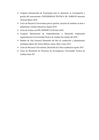  Congreso Internacional de Tecnologías para la educación, la investigación y
   gestión del conocimiento UNIVERSIDAD TECNICA DE AMBATO duración
   30 horas Marzo 2010
 Curso de Docencia Universitaria para la gestión, creación de módulos en base a
   plataformas virtuales educativas Agosto 2010
 Curso de Ventas con PNL DINERS CLUB Julio 2010
 Congreso    Internacional   de   Emprendimiento    y Desarrollo   Empresarial
   organizado por la Universidad Técnica de Ambato Noviembre del 2010
 Modulo de Alta Gerencia Desarrollo del Rol de conducción y planeamiento
   estratégico Banco del Austro febrero, marzo, abril y mayo 2011
 Curso de Docencia Universitaria, Desarrollo de Libros académicos agosto 2011
 Curso de Desarrollo de Proyectos de Investigación, Universidad Técnica de
   Ambato Junio 201
 
