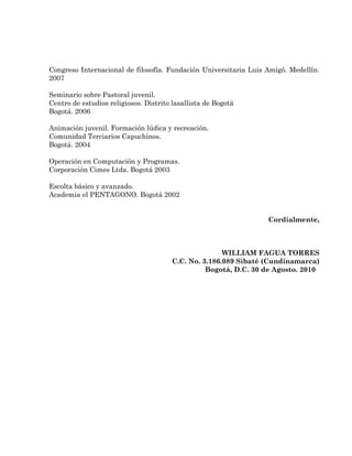 Congreso Internacional de filosofía. Fundación Universitaria Luis Amigó. Medellín.
2007

Seminario sobre Pastoral juvenil.
Centro de estudios religiosos. Distrito lasallista de Bogotá
Bogotá. 2006

Animación juvenil. Formación lúdica y recreación.
Comunidad Terciarios Capuchinos.
Bogotá. 2004

Operación en Computación y Programas.
Corporación Cimes Ltda. Bogotá 2003

Escolta básico y avanzado.
Academia el PENTAGONO. Bogotá 2002


                                                                  Cordialmente,



                                                      WILLIAM FAGUA TORRES
                                       C.C. No. 3.186.089 Sibaté (Cundinamarca)
                                                 Bogotá, D.C. 30 de Agosto. 2010
 