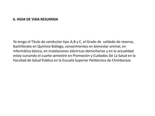 6. HOJA DE VIDA RESUMIDA
Yo tengo el Titulo de conductor tipo A,B y C, el Grado de soldado de reserva,
bachillerato en Químico Biólogo, conocimientos en bienestar animal, en
informática básica, en instalaciones eléctricas domiciliarias y en la actualidad
estoy cursando el cuarto semestre en Promoción y Cuidados De La Salud en la
Facultad de Salud Publica en la Escuela Superior Politécnica de Chimborazo
 