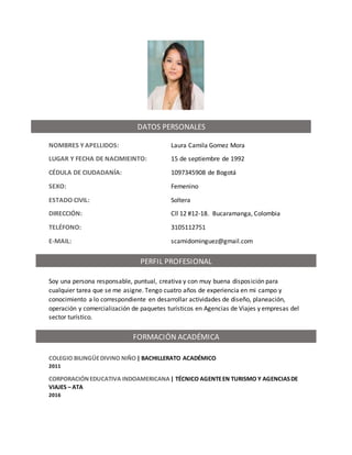NOMBRES Y APELLIDOS: Laura Camila Gomez Mora
LUGAR Y FECHA DE NACIMIEINTO: 15 de septiembre de 1992
CÉDULA DE CIUDADANÍA: 1097345908 de Bogotá
SEXO: Femenino
ESTADO CIVIL: Soltera
DIRECCIÓN: Cll 12 #12-18. Bucaramanga, Colombia
TELÉFONO: 3105112751
E-MAIL: scamidominguez@gmail.com
Soy una persona responsable, puntual, creativa y con muy buena disposición para
cualquier tarea que se me asigne. Tengo cuatro años de experiencia en mi campo y
conocimiento a lo correspondiente en desarrollar actividades de diseño, planeación,
operación y comercialización de paquetes turísticos en Agencias de Viajes y empresas del
sector turístico.
COLEGIO BILINGÜEDIVINO NIÑO| BACHILLERATO ACADÉMICO
2011
CORPORACIÓNEDUCATIVA INDOAMERICANA| TÉCNICO AGENTEEN TURISMO Y AGENCIASDE
VIAJES – ATA
2016
DATOS PERSONALES
FORMACIÓN ACADÉMICA
PERFIL PROFESIONAL
 