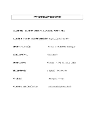 INFORMACIÓN PERSONAL
NOMBRE: SANDRA MILENA CAMACHO MARTINEZ
LUGAR Y FECHA DE NACIMIENTO: Ibagué, Agosto 3 de 1987
IDENTIFICACIÓN: Cédula 1´110.463.062 de Ibagué
ESTADO CIVIL: Unión Libre
DIRECCION: Carrera 11ª N° 2-57 José A. Galán
TELEFONOS: 2-524950- 3017801508
CIUDAD: Mariquita- Tolima
CORREO ELECTRÓNICO: sandramilnek@hotmail.com
 