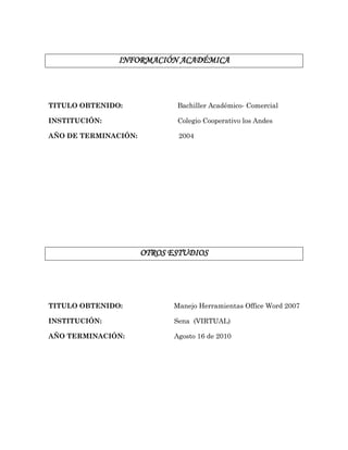 INFORMACIÓN ACADÉMICA
TITULO OBTENIDO: Bachiller Académico- Comercial
INSTITUCIÓN: Colegio Cooperativo los Andes
AÑO DE TERMINACIÓN: 2004
OTROS ESTUDIOS
TITULO OBTENIDO: Manejo Herramientas Office Word 2007
INSTITUCIÓN: Sena (VIRTUAL)
AÑO TERMINACIÓN: Agosto 16 de 2010
 