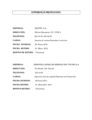 EXPERENCIA PROFESIONAL
EMPRESA: SEAPTO S.A.
DIRECCIÓN: Oficina Mariquita CL 7 CON 4
TELÉFONO: 261 03 82- 263 62 02
CARGO: Asesora de ventas Recaudos y servicios
FECHA INGRESO: 28- Enero-2012
FECHA RETIRO: 31- Mayo- 2012
MOTIVO DE RETIRO: Voluntario
EMPRESA: EMBOTELLADORA DE BEBIDAS DEL TOLIMA S.A
DIRECCION: Vía Honda Ed. Glacial
TELEFONO: 252 45 95
CARGO: Operaria área de soplado-Operaria de Producción
FECHA INGRESO: 28-Junio-2011
FECHA RETIRO: 21- Diciembre- 2011
MOTIVO RETIRO: Voluntario
 