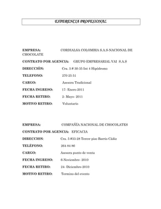 EXPERENCIA PROFESIONAL
EMPRESA: CORDIALSA COLOMBIA S.A.S-NACIONAL DE
CHOCOLATE
CONTRATO POR AGENCIA: GRUPO EMPRESARIAL VAI S.A.S
DIRECCIÓN: Cra. 5 # 30-35 Int 4 Hipódromo
TELEFONO: 270 25 51
CARGO: Asesora Tradicional
FECHA INGRESO: 17- Enero-2011
FECHA RETIRO: 2- Mayo- 2011
MOTIVO RETIRO: Voluntario
EMPRESA: COMPAÑÍA NACIONAL DE CHOCOLATES
CONTRATO POR AGENCIA: EFICACIA
DIRECCION: Cra. 5 #33-28 Tercer piso Barrio Cádiz
TELÉFONO: 264 84 86
CARGO: Asesora punto de venta
FECHA INGRESO: 6-Noviembre- 2010
FECHA RETIRO: 24- Diciembre-2010
MOTIVO RETIRO: Termino del evento
 