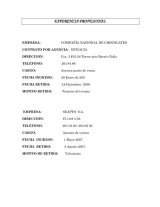 EXPERENCIA PROFESIONAL
EMPRESA: COMPAÑÍA NACIONAL DE CHOCOLATES
CONTRATO POR AGENCIA: EFICACIA
DIRECCION: Cra. 5 #33-28 Tercer piso Barrio Cádiz
TELÉFONO: 264 84 86
CARGO: Asesora punto de venta
FECHA INGRESO: 29 Enero de 200
FECHA RETIRO: 24-Diciembre- 2009
MOTIVO RETIRO: Termino del evento
EMPRESA: SEAPTO S.A.
DIRECCIÓN: Cl.10 # 3-56
TELÉFONO: 261 03 82- 263 62 02
CARGO: Asesora de ventas
FECHA INGRESO: 1-Mayo-2007
FECHA RETIRO: 2-Agosto-2007
MOTIVO DE RETIRO: Voluntario
 