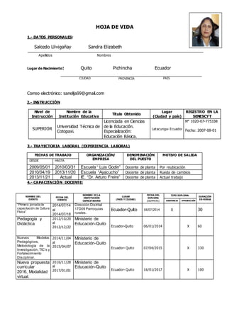 HOJA DE VIDA
1.- DATOS PERSONALES:
Salcedo Llivigañay Sandra Elizabeth
Apellidos Nombres
Lugar de Nacimiento: Quito Pichincha Ecuador
Correo electrónico: sanelija99@gmail.com
2.- INSTRUCCIÓN
Nivel de
Instrucción
Nombre de la
Institución Educativa
Título Obtenido
Lugar
(Ciudad y país)
REGISTRO EN LA
SENESCYT
SUPERIOR
Universidad Técnica de
Cotopaxi.
Licenciada en Ciencias
de la Educación.
Especialización:
Educación Básica.
Latacunga- Ecuador
N° 1020-07-775338
Fecha: 2007-08-01
3.- TRAYECTORIA LABORAL (EXPERIENCIA LABORAL)
FECHAS DE TRABAJO ORGANIZACIÓN/
EMPRESA
DENOMINACIÓN
DEL PUESTO
MOTIVO DE SALIDA
DESDE HASTA
2009/05/01 2010/03/31 Escuela “ Luis Godin” Docente de planta Por reubicación
2010/04/19 2013/11/20 Escuela “Ayacucho” Docente de planta Rueda de cambios
2013/11/21 Actual IE. “Dr. Arturo Freire” Docente de planta Actual trabajo
4.- CAPACITACIÓN DOCENTE:
NOMBRE DEL
EVENTO
FECHA DEL
EVENTO
NOMBRE DE LA
INSTITUCIÓN
CAPACITADORA
LUGAR
(PAÍS Y CIUDAD)
FECHA DEL
DIPLOMA
(DD/MM/AA)
TIPO DIPLOMA:
DURACIÓN
EN HORAS
ASISTENCIA APROBACIÓN
“Primera jornada de
capacitación de Cultura
Física”
2014/07/14
al
2014/07/18
Dirección Distrital
17D09 Parroquias
rurales.
Ecuador-Quito 18/07/2014 X 30
Pedagogía y
Didáctica
2012/10/20
al
2012/12/22
Ministerio de
Educación-Quito
Ecuador-Quito 06/01/2014 X 60
Nuevos Modelos
Pedagógicos,
Metodología de la
Investigación,TIC’s y
Fortalecimiento
Disciplinar.
2014/11/04
al
2015/04/07
Ministerio de
Educación-Quito
Ecuador- Quito 07/04/2015 X 330
Nueva propuesta
curricular
2016, Modalidad
virtual.
2016/11/28
al
2017/01/01
Ministerio de
Educación-Quito
Ecuador- Quito 16/01/2017 X 100
CIUDAD PAÍSPROVINCIA
 