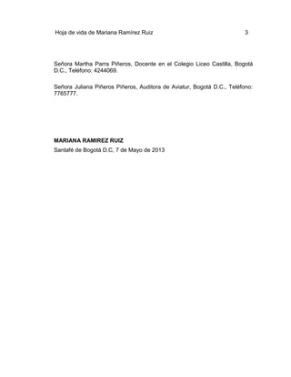 Hoja de vida de Mariana Ramírez Ruiz

3

Señora Martha Parra Piñeros, Docente en el Colegio Liceo Castilla, Bogotá
D.C., Teléfono: 4244069.
Señora Juliana Piñeros Piñeros, Auditora de Aviatur, Bogotá D.C., Teléfono:
7765777.

MARIANA RAMIREZ RUIZ
Santafé de Bogotá D.C, 7 de Mayo de 2013

 