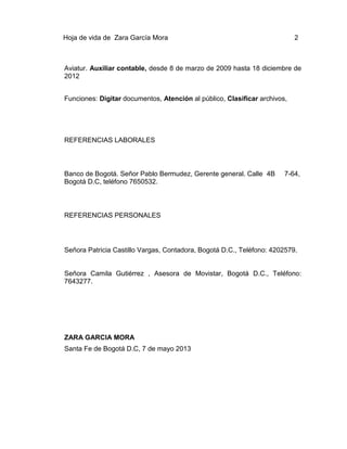 Hoja de vida de Zara García Mora

2

Aviatur. Auxiliar contable, desde 8 de marzo de 2009 hasta 18 diciembre de
2012
Funciones: Digitar documentos, Atención al público, Clasificar archivos,

REFERENCIAS LABORALES

Banco de Bogotá. Señor Pablo Bermudez, Gerente general. Calle 4B
Bogotá D.C, teléfono 7650532.

7-64,

REFERENCIAS PERSONALES

Señora Patricia Castillo Vargas, Contadora, Bogotá D.C., Teléfono: 4202579.

Señora Camila Gutiérrez , Asesora de Movistar, Bogotá D.C., Teléfono:
7643277.

ZARA GARCIA MORA
Santa Fe de Bogotá D.C, 7 de mayo 2013

 
