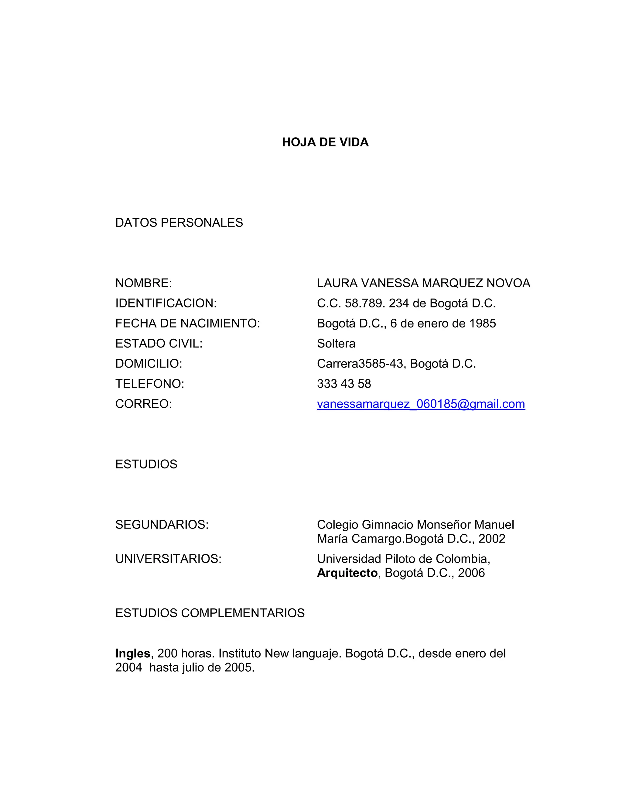 HOJA DE VIDA
DATOS PERSONALES
NOMBRE:
LAURA VANESSA MARQUEZ NOVOA
IDENTIFICACION:
C.C. 58.789. 234 de Bogotá D.C.
FECHA DE NACIMIENTO:
Bogotá D.C., 6 de enero de 1985
ESTADO CIVIL:
Soltera
DOMICILIO:
Carrera3585-43, Bogotá D.C.
TELEFONO:
333 43 58
CORREO:
vanessamarquez_060185@gmail.com
ESTUDIOS
SEGUNDARIOS:
Colegio Gimnacio Monseñor Manuel
María Camargo.Bogotá D.C., 2002
UNIVERSITARIOS:
Universidad Piloto de Colombia,
Arquitecto, Bogotá D.C., 2006
ESTUDIOS COMPLEMENTARIOS
Ingles, 200 horas. Instituto New languaje. Bogotá D.C., desde enero del
2004 hasta julio de 2005.