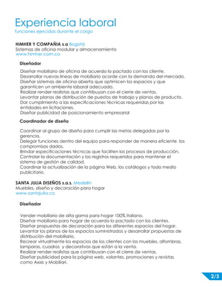 Experiencia laboral 
funciones ejercidas durante el cargo 
HIMHER Y COMPAÑIA s.a Bogotá 
Sistemas de oficina modular y almacenamiento 
www.himher.com.co 
Diseñador 
Diseñar mobiliario de oficina de acuerdo lo pactado con los cliente. 
Desarrollar nuevas lineas de mobiliario acorde con la demanda del mercado. 
Diseñar sistemas de oficina abierta que optimicen los espacios y que 
garanticen un ambiente laboral adecuado. 
Realizar render realistas que contribuyan con el cierre de ventas. 
Levantar planos de distribución de puestos de trabajo y planos de producto. 
Dar cumplimiento a las especificaciones técnicas requeridas por las 
entidades en licitaciones. 
Diseñar publicidad de posicionamiento empresarial 
Coordinador de diseño 
Coordinar al grupo de diseño para cumplir las metas delegadas por la 
gerencia. 
Delegar funciones dentro del equipo para responder de manera eficiente los 
compromisos dados. 
Brindar especificaciones técnicas que faciliten los procesos de producción. 
Controlar la documentación y los registros requeridos para mantener el 
sistema de gestión de calidad. 
Coordinar la actualización de la página Web, los catálogos y todo medio 
publicitario. 
SANTA JULIA DISEÑOS s.a.s. Medellín 
Muebles, diseño y decoración para hogar 
www.santajulia.co 
Diseñador 
Vender mobiliario de alta gama para hogar 100% italiano. 
Diseñar mobiliario para hogar de acuerdo lo pactado con los clientes. 
Diseñar propuestas de decoración para los diferentes espacios del hogar. 
Levantar los planos de los espacios suministrados y desarrollar propuestas de 
distribución del mobiliario. 
Recrear virtualmente los espacios de los clientes con los muebles, alfombras, 
lamparas, cuadros y decorativos que están a la venta. 
Realizar render realistas que contribuyan con el cierre de ventas. 
Diseñar publicidad para la página web, volantes, promociones y revistas 
como Axxis y Mobiliari. 
2/3 
 