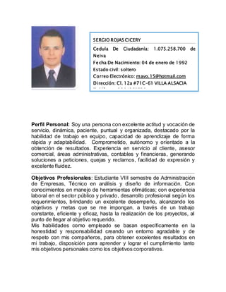 Perfil Personal: Soy una persona con excelente actitud y vocación de
servicio, dinámica, paciente, puntual y organizada, destacado por la
habilidad de trabajo en equipo, capacidad de aprendizaje de forma
rápida y adaptabilidad. Comprometido, autónomo y orientado a la
obtención de resultados. Experiencia en servicio al cliente, asesor
comercial, áreas administrativas, contables y financieras, generando
soluciones a peticiones, quejas y reclamos, facilidad de expresión y
excelente fluidez.
Objetivos Profesionales: Estudiante VIII semestre de Administración
de Empresas, Técnico en análisis y diseño de información. Con
conocimientos en manejo de herramientas ofimáticas; con experiencia
laboral en el sector público y privado, desarrollo profesional según los
requerimientos, brindando un excelente desempeño, alcanzando los
objetivos y metas que se me impongan, a través de un trabajo
constante, eficiente y eficaz, hasta la realización de los proyectos, al
punto de llegar al objetivo requerido.
Mis habilidades como empleado se basan específicamente en la
honestidad y responsabilidad creando un entorno agradable y de
respeto con mis compañeros, para obtener excelentes resultados en
mi trabajo, disposición para aprender y lograr el cumplimiento tanto
mis objetivos personales como los objetivos corporativos.
SERGIO ROJAS CICERY
Cedula De Ciudadanía: 1.075.258.700 de
Neiva
Fecha De Nacimiento: 04 de enero de 1992
Estado civil: soltero
Correo Electrónico: mavo.15@hotmail.com
Dirección: Cl. 12a #71C-61 VILLA ALSACIA
Teléfonos: 3204269730
 