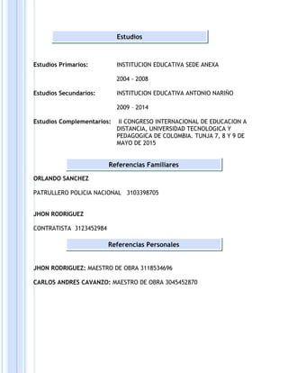 Estudios Primarios: INSTITUCION EDUCATIVA SEDE ANEXA
2004 - 2008
Estudios Secundarios: INSTITUCION EDUCATIVA ANTONIO NARIÑO
2009 – 2014
Estudios Complementarios: II CONGRESO INTERNACIONAL DE EDUCACION A
DISTANCIA, UNIVERSIDAD TECNOLOGICA Y
PEDAGOGICA DE COLOMBIA. TUNJA 7, 8 Y 9 DE
MAYO DE 2015
ORLANDO SANCHEZ
PATRULLERO POLICIA NACIONAL 3103398705
JHON RODRIGUEZ
CONTRATISTA 3123452984
JHON RODRIGUEZ: MAESTRO DE OBRA 3118534696
CARLOS ANDRES CAVANZO: MAESTRO DE OBRA 3045452870
Estudios
Referencias Familiares
Referencias Personales
 