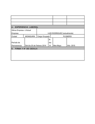 4. EXPERIENCIA LABORAL
Última Empresa ó Actual
Empresa LUIS RODRIGUEZ (actualmente)
Ciudad MONIQUIRA Cargo Ocupado PLOMERO
Período de
Permanencia Del día 20 de Febrero 2014
Al
día
19 Mes Mayo Año 2015
5. FIRMA Y N° DE CEDULA
 