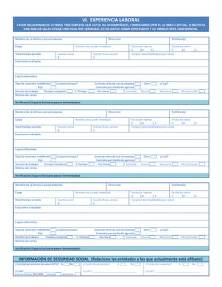 VI. EXPERIENCIA LABORAL
FAVOR RELACIONARLOS ULTIMOS TRES EMPLEOS QUE USTED HA DESEMPEÑADO, COMENZANDO POR EL ULTIMO O ACTUAL. SI NECESITA
DAR MAS DETALLES UTILICE UNA HOJA POR SEPARADO. ESTOS DATOS SERAN VERIFICADOS Y SU MANEJO SERA CONFIDENCIAL.
Nombre de laúltimao actual empresa Dirección Teléfono(s)
Cargo Nombre de sujefe inmediato Fecha de ingreso
D M A
Fecha de retiro
D M A
Total tiempo servido Sueldo inicial
$
Sueldo final o actual
$
Cargo(s) desempeñado(s) por usted
Funcionesrealizadas
Logrosobtenidos
Tipo de contrato: Indefinido ¿Cuánto tiempo? Contrato directo conlaempresa Otro ¿Cuál?
Fijo Contrato por mediode agencia
Horario de trabajo: Tiempo completo ½ Tiempo Por horas Jornada: Diurna Nocturna Otra jornada
Motivo del retiro
Verificación(Espacio Exclusivo parael entrevistador)
Nombre de laúltimao actual empresa Dirección Teléfono(s)
Cargo Nombre de sujefe inmediato Fecha de ingreso
D M A
Fecha de retiro
D M A
Total tiempo servido Sueldo inicial
$
Sueldo final o actual
$
Cargo(s) desempeñado(s) por usted
Funcionesrealizadas
Logrosobtenidos
Tipo de contrato: Indefinido ¿Cuánto tiempo? Contrato directo conlaempresa Otro ¿Cuál?
Fijo Contrato por mediode agencia
Horario de trabajo: Tiempo completo ½ Tiempo Por horas Jornada: Diurna Nocturna Otra jornada
Motivo del retiro
Verificación(Espacio Exclusivo parael entrevistador)
Nombre de laúltimao actual empresa Dirección Teléfono(s)
Cargo Nombre de sujefe inmediato Fecha de ingreso
D M A
Fecha de retiro
D M A
Total tiempo servido Sueldo inicial
$
Sueldo final o actual
$
Cargo(s) desempeñado(s) por usted
Funcionesrealizadas
Logrosobtenidos
Tipo de contrato: Indefinido ¿Cuánto tiempo? Contrato directo conlaempresa Otro ¿Cuál?
Fijo Contrato por mediode agencia
Horario de trabajo: Tiempo completo ½ Tiempo Por horas Jornada: Diurna Nocturna Otra jornada
Motivo del retiro
Verificación(Espacio Exclusivo parael entrevistador)
INFORMACIÓN DE SEGURIDAD SOCIAL (Relacione las entidades a las que actualmente está afiliado)
¿Entidad promotorade salud (EPS)? Sí No
¿Cuál?____________________________
Fecha de afiliación 05/11/2001 Cotizante Beneficiario
¿Fondo de pensiones? Sí No
¿Cuál? ________________________________
¿Fondo de cesantías? Sí No
¿Cuál? _________________________________
 