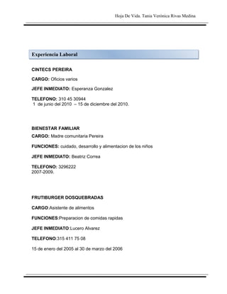 Hoja De Vida. Tania Verónica Rivas Medina




Experiencia Laboral

CINTECS PEREIRA

CARGO: Oficios varios

JEFE INMEDIATO: Esperanza Gonzalez

TELEFONO: 310 45 30944
1 de junio del 2010 – 15 de diciembre del 2010.




BIENESTAR FAMILIAR
CARGO: Madre comunitaria Pereira

FUNCIONES: cuidado, desarrollo y alimentacion de los niños

JEFE INMEDIATO: Beatriz Correa

TELEFONO: 3296222
2007-2009.




FRUTIBURGER DOSQUEBRADAS

CARGO:Asistente de alimentos

FUNCIONES:Preparacion de comidas rapidas

JEFE INMEDIATO:Lucero Alvarez

TELEFONO:315 411 75 08

15 de enero del 2005 al 30 de marzo del 2006
 