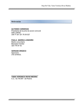 Hoja De Vida. Tania Verónica Rivas Medina




Referencias


ALFONSO CARDENAS
Presidente de la junta de accion comunal
SAN JORGE
338 77 28- 321 76 59 027


PAULA ANDREA LONDOÑO
Madre comunitaria
Bienestar Familiar
320 776 97 42


GERSAIN OROZCO
Agronomo
318 3376433.




______________________________
TANIA VERONICA RIVAS MEDINA
C.C.: 42.145.991 de Pereira
 
