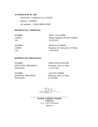 AUTOSERVICIO EL SOL
- ATENCION Y SERVICIO AL CLIENTE
- Duración: 14 MESES
- Jefe inmediato : JAIME HERNANDEZ
REFERENCIAS LABORALES
NOMBRE: ARLEY GALLARDO
CARGO: Alcalde Municipal De Puerto Rondón
CEL: 3125925478
NOMBRE: GONZALO GARZON
CARGO: Propietario De Autoservicio El Mana
CEL: 3125869548
REFERENCIAS PERSONALES
NOMBRE: ROSA UNICES TOLEDO
SEPULVEDA PROFESION: Propietaria Finca Los Pinos
TELEFONO: 313 2917204
NOMBRE: JACINTO TORRES
MARTINEZ PROFESION: Propietario Finca Los Pinos
TELEFONO: 321 4138987
WANER ANDREY TOLEDO
PARALES
C. C: 1.057.574.624 de
Sogam oso
 