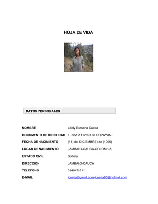 HOJA DE VIDA




  DATOS PERSONALES




NOMBRE                   Leidy Rocsana Cuetia

DOCUMENTO DE IDENTIDAD T.I 95121112893 de POPAYAN

FECHA DE NACIMIENTO      (11) de (DICIEMBRE) de (1995)

LUGAR DE NACIMIENTO      JAMBALO-CAUCA-COLOMBIA

ESTADO CIVIL             Soltera

DIRECCIÓN                JAMBALO-CAUCA

TELÉFONO                 3148472611

E-MAIL                   lcuetia@gmail.com-lcuetia95@hotmail.com
 