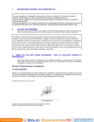 7. INFORMACIÓN ADICIONAL QUE CONSIDERE UTIL
Acuerdo otorgador por el Ministerio de Educación y Cultura, La Dirección Provincial de Educación
Hispana de Chimborazo por haber cumplido 25 años de servicio profesional docente
Reconocimiento otorgado por La Unión de Educadores Núcleo de Chimborazo por haber cumplido 25
años de labor docente
Acuerdo Otorgado por el H. Consejo Universitario de la Universidad Nacional de Chimborazo por alcanzar
el TERCER PUESTO en la VI FERIA DE CIENCIAS, TECNOLOGÍA E INNOVACIÓN UNACH. 2007
8. HOJA DE VIDA RESUMIDA
(Favor resumir en no más de 10 líneas y a texto seguido su hoja de vida (títulos, capacitación relevante, posiciones privadas,
públicas y académicas importantes, docencia universitaria) para uso en material promocional y entrega de propuestas.
Licenciado en Ciencias de la Educación, Ingeniero en Administración de Empresas, Doctor en Ciencias de la
Educación, mención Enseñanza de la Matemática y Magíster en Educación Matemática, todos ellos reconocidos
Por el CONESUP a través de la certificaciones. La capacitación se ha centrado en el manejo didáctico y metodológico
De recursos manuales y/o tecnológicos aplicados a la educación. Respecto a los cargos al interior de los colegios
mencionados se ha ocupado cargos directivos internos por algún periodo determinado. Como docente universitario
Procuro hacer mi trabajo docente de la mejor manera a favor de los estudiantes y de la Universidad Nacional de Chim
borazo insertándome a realizar actividades investigativas permanentes.
9. AREAS EN LAS QUE PUEDE COLABORAR CON LA FACULTAD, ESCUELA O
DEPENDENCIA.
Registre las áreas que sean de su preferencia y que pueden ser tomadas en consideración en la distribución
de la carga horaria del próximo período académico como horas administrativas en gestión administrativa,
investigación, vinculación con la colectividad.
.
Docente, Práctica Docente e Investigación
10. DECLARACIÓN
Declaro y me responsabilizo que toda la información contenida en este formulario es verídica. En caso de
de que se compruebe la falsedad de la información autorizo a la Institución y/o Facultad de Ciencias de la
Educación, Humanas y Tecnologías tomar las acciones legales que corresponda.
Ciudad: Riobamba 23 de junio de 2011
................................................................
Firma Digitalizada
Fuente: Consejo Nacional de Evaluación y Acreditación (CONEA)
Adaptación: Secretaria Administrativa y de Personal UNACH
 