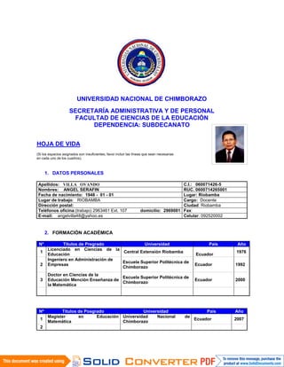 UNIVERSIDAD NACIONAL DE CHIMBORAZO
SECRETARÍA ADMINISTRATIVA Y DE PERSONAL
FACULTAD DE CIENCIAS DE LA EDUCACIÓN
DEPENDENCIA: SUBDECANATO
HOJA DE VIDA
(Si los espacios asignados son insuficientes, favor incluir las líneas que sean necesarias
en cada uno de los cuadros).
1. DATOS PERSONALES
Apellidos: VILLA OVANDO C.I.: 060071426-5
Nombres: ANGEL SERAFIN RUC. 0600714265001
Fecha de nacimiento: 1948 - 01 - 01 Lugar: Riobamba
Lugar de trabajo: RIOBAMBA Cargo: Docente
Dirección postal: Ciudad: Riobamba
Teléfonos oficina:(trabajo) 2963461 Ext. 107 domicilio: 2969081 Fax:
E-mail: angelvilla48@yahoo.es Celular: 092520002
2. FORMACIÓN ACADÉMICA
N° Títulos de Pregrado Universidad País Año
1
Licenciado en Ciencias de la
Educación
Central Extensión Riobamba
Ecuador
1976
2
Ingeniero en Administración de
Empresas
Escuela Superior Politécnica de
Chimborazo
Ecuador 1992
3
Doctor en Ciencias de la
Educación Mención Enseñanza de
la Matemática
Escuela Superior Politécnica de
Chimborazo
Ecuador 2000
Nº Títulos de Posgrado Universidad País Año
1
Magíster en Educación
Matemática
Universidad Nacional de
Chimborazo
Ecuador 2007
2
FOTO
DIGITALIZADA
A COLOR
 