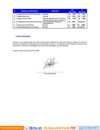 N° EMPRESA-INSTITUCIÓN POSICIÓN
DE
MES-AÑO
A
MES-AÑO
1 Colegio Nacional de Señoritas Quevedo Docente 10 - 1974 07 - 1976
2 Colegio Vicente León Docente 10 - 1976 03 - 1978
3 Colegio Tomás B. Oleas Docente y Miembro del H. C. Directivo 03 - 1978 10 - 1982
4 Colegio Experimental Edmundo Chiriboga
Docente, Miembro del H. C. Directivo y
del Comisión de Investigación y
Experimentación
10 - 1982 Continúa
5 Colegio San Vicente de Paúl Docente 11 - 1986 07 - 2006
6 Universidad Nacional de Chimborazo Docente 10 - 2001 Continúa
5.DECLARACIÓN
Declaro y me responsabilizo que toda la información contenida en este formulario es verídica. En caso de
de que se compruebe la falsedad de la información autorizo a la Institución y/o Facultad de Ciencias de la
Educación, Humanas y Tecnologías tomar las acciones legales que corresponda.
Ciudad: Riobamba 22 de abril de 2009
................................................................
Firma Digitalizada
 