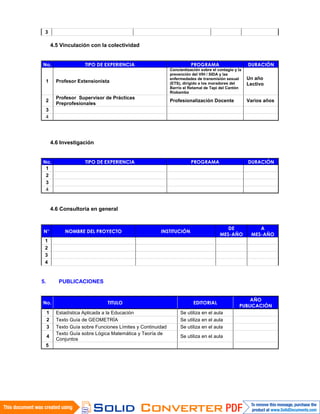 3
4.5 Vinculación con la colectividad
No. TIPO DE EXPERIENCIA PROGRAMA DURACIÓN
1 Profesor Extensionista
Concientización sobre el contagio y la
prevención del VIH / SIDA y las
enfermedades de transmisión sexual
(ETS), dirigido a los moradores del
Barrio el Retamal de Tapi del Cantón
Riobamba
Un año
Lectivo
2
Profesor Supervisor de Prácticas
Preprofesionales
Profesionalización Docente Varios años
3
4
4.6 Investigación
No. TIPO DE EXPERIENCIA PROGRAMA DURACIÓN
1
2
3
4
4.6 Consultoría en general
N° NOMBRE DEL PROYECTO INSTITUCIÓN
DE
MES-AÑO
A
MES-AÑO
1
2
3
4
5. PUBLICACIONES
No. TITULO EDITORIAL
AÑO
PUBLICACIÓN
1 Estadística Aplicada a la Educación Se utiliza en el aula
2 Texto Guía de GEOMETRÍA Se utiliza en el aula
3 Texto Guía sobre Funciones Límites y Continuidad Se utiliza en el aula
4
Texto Guía sobre Lógica Matemática y Teoría de
Conjuntos
Se utiliza en el aula
5
 