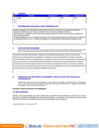 6. IDIOMAS
No. IDIOMA HABLADO % ESCRITO % COMPRENSIÓN %
1 Inglés 10 % 10% 20%
2
3
7. INFORMACIÓN ADICIONAL QUE CONSIDERE UTIL
Acuerdo otorgador por el Ministerio de Educación y Cultura, La Dirección Provincial de Educación
Hispana de Chimborazo por haber cumplido 25 años de servicio profesional docente
Reconocimiento otorgado por La Unión de Educadores Núcleo de Chimborazo por haber cumplido 25
años de labor docente
Acuerdo Otorgado por el H. Consejo Universitario de la Universidad Nacional de Chimborazo por alcanzar
el TERCER PUESTO en la VI FERIA DE CIENCIAS, TECNOLOGÍA E INNOVACIÓN UNACH. 2007
8. HOJA DE VIDA RESUMIDA
(Favor resumir en no más de 10 líneas y a texto seguido su hoja de vida (títulos, capacitación relevante, posiciones privadas,
públicas y académicas importantes, docencia universitaria) para uso en material promocional y entrega de propuestas.
Licenciado en Ciencias de la Educación, Ingeniero en Administración de Empresas, Doctor en Ciencias de la
Educación, mención Enseñanza de la Matemática y Magíster en Educación Matemática, todos ellos reconocidos
Por el CONESUP a través de la certificaciones. La capacitación se ha centrado en el manejo didáctico y metodológico
De recursos manuales y/o tecnológicos aplicados a la educación. Respecto a los cargos al interior de los colegios
mencionados se ha ocupado cargos directivos internos por algún periodo determinado. Como docente universitario
Procuro hacer mi trabajo docente de la mejor manera a favor de los estudiantes y de la Universidad Nacional de Chim
borazo insertándome a realizar actividades investigativas permanentes.
9. AREAS EN LAS QUE PUEDE COLABORAR CON LA FACULTAD, ESCUELA O
DEPENDENCIA.
Registre las áreas que sean de su preferencia y que pueden ser tomadas en consideración en la distribución
de la carga horaria del próximo período académico como horas administrativas en gestión administrativa,
investigación, vinculación con la colectividad.
.
Docente, Práctica Docente e Investigación
10. DECLARACIÓN
Declaro y me responsabilizo que toda la información contenida en este formulario es verídica. En caso de
de que se compruebe la falsedad de la información autorizo a la Institución y/o Facultad de Ciencias de la
Educación, Humanas y Tecnologías tomar las acciones legales que corresponda.
Ciudad: Riobamba 23 de junio de 2011
 