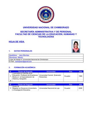 UNIVERSIDAD NACIONAL DE CHIMBORAZO
SECRETARÍA ADMINISTRATIVA Y DE PERSONAL
FACULTAD DE CIENCIAS DE LA EDUCACIÓN, HUMANAS Y
TECNOLOGÍAS
HOJA DE VIDA
1. DATOS PERSONALES
Apellidos: Jara Montes
Nombres: Marilú
Lugar de trabajo II: Universidad Nacional de Chimborazo
E-mail: marilujaram@gmail.com
2. FORMACIÓN ACADÉMICA
N° Títulos de Pregrado Universidad País Año
1
Licenciada en Ciencias de la
Educación, Profesora de Enseñanza
Media en la Especialización de
Historia y Geografía
Universidad Central (Extensión
Riobamba)
Ecuador 1984
2
Nº Títulos de Posgrado Universidad País Año
1
Grado de
Magister en Docencia Universitaria
e Investigación Educativa
Universidad Nacional de Loja Ecuador 2006
 