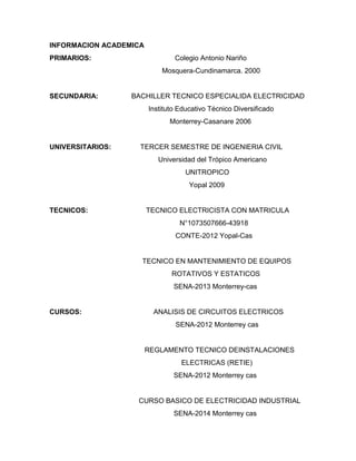 INFORMACION ACADEMICA
PRIMARIOS: Colegio Antonio Nariño
Mosquera-Cundinamarca. 2000
SECUNDARIA: BACHILLER TECNICO ESPECIALIDA ELECTRICIDAD
Instituto Educativo Técnico Diversificado
Monterrey-Casanare 2006
UNIVERSITARIOS: TERCER SEMESTRE DE INGENIERIA CIVIL
Universidad del Trópico Americano
UNITROPICO
Yopal 2009
TECNICOS: TECNICO ELECTRICISTA CON MATRICULA
N°1073507666-43918
CONTE-2012 Yopal-Cas
TECNICO EN MANTENIMIENTO DE EQUIPOS
ROTATIVOS Y ESTATICOS
SENA-2013 Monterrey-cas
CURSOS: ANALISIS DE CIRCUITOS ELECTRICOS
SENA-2012 Monterrey cas
REGLAMENTO TECNICO DEINSTALACIONES
ELECTRICAS (RETIE)
SENA-2012 Monterrey cas
CURSO BASICO DE ELECTRICIDAD INDUSTRIAL
SENA-2014 Monterrey cas
 