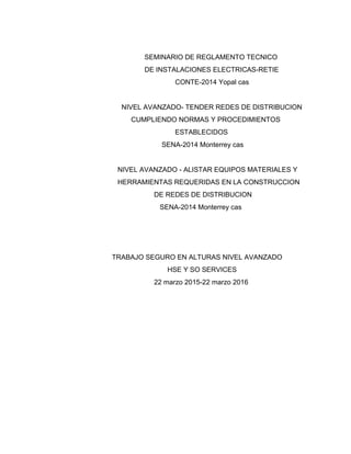 SEMINARIO DE REGLAMENTO TECNICO
DE INSTALACIONES ELECTRICAS-RETIE
CONTE-2014 Yopal cas
NIVEL AVANZADO- TENDER REDES DE DISTRIBUCION
CUMPLIENDO NORMAS Y PROCEDIMIENTOS
ESTABLECIDOS
SENA-2014 Monterrey cas
NIVEL AVANZADO - ALISTAR EQUIPOS MATERIALES Y
HERRAMIENTAS REQUERIDAS EN LA CONSTRUCCION
DE REDES DE DISTRIBUCION
SENA-2014 Monterrey cas
TRABAJO SEGURO EN ALTURAS NIVEL AVANZADO
HSE Y SO SERVICES
22 marzo 2015-22 marzo 2016
 