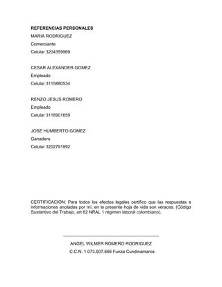 REFERENCIAS PERSONALES
MARIA RODRIGUEZ
Comerciante
Celular 3204359969
CESAR ALEXANDER GOMEZ
Empleado
Celular 3115880534
RENZO JESUS ROMERO
Empleado
Celular 3118901659
JOSE HUMBERTO GOMEZ
Ganadero
Celular 3202791992
CERTIFICACION: Para todos los efectos legales certifico que las respuestas e
informaciones anotadas por mí, en la presente hoja de vida son veraces. (Código
Sustantivo del Trabajo, art 62 NRAL 1 régimen laboral colombiano).
------------------------------------------------------------------
ANGEL WILMER ROMERO RODRIGUEZ
C.C.N. 1.073.507.666 Funza Cundinamarca
 