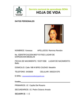 Servicio nacional de aprendizaje SENA
                           HOJA DE VIDA

DATOS PERSONALES




NOMBRES: Vanessa             APELLIDOS: Ramírez Rendón

No. IDENTIFICACION:96071517052 LUGAR DE
EXPEDICION:MEDELIN

FECHA DE NACIMIENTO: 15/07/1996            LUGAR DE NACIMIENTO:
Bello

DOMICILIO: Calle 18B # 88ª63 CIUDAD: Medellín

TELEFONO: 3435659               CELULAR: 3002231276

E-MAIL: vanessaramirezrendon@gmail.com

Estudios_______________________________________________________________

PRIMARIOS: I.E Capilla Del Rosario

SECUNDARIOS: I.E. Pedro Octavio Amado

SEC N AR O I . E
   U D I S:
 