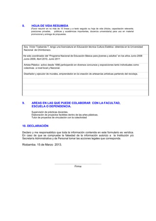 8. HOJA DE VIDA RESUMIDA
(Favor resumir en no más de 10 líneas y a texto seguido su hoja de vida (títulos, capacitación relevante,
posiciones privadas, públicas y académicas importantes, docencia universitaria) para uso en material
promocional y entrega de propuestas.
Soy Víctor Toabanda T. tengo una licenciatura en Educación técnica Cultura Estética obtenida en la Universidad
Nacional de Chimborazo.
He sido coordinador del “Programa Nacional de Educación Básica para jóvenes y adultos” en los años Junio 2008
,Junio 2009, Abril 2010, Junio 2011
Artista Plástico activo desde 1996 participando en diversos concursos y exposiciones tanto individuales como
colectivas a nivel local y Nacional.
Diseñador y ejecutor de murales, emprendedor en la creación de artesanías artísticas partiendo del reciclaje.
9. AREAS EN LAS QUE PUEDE COLABORAR CON LA FACULTAD,
ESCUELA O DEPENDENCIA.
Supervisión de prácticas docentes.
Elaboración de proyectos factibles dentro de las artes plásticas.
Tutor de proyectos de vinculación con la colectividad
10. DECLARACIÓN
Declaro y me responsabilizo que toda la información contenida en este formulario es verídica.
En caso de que se compruebe la falsedad de la información autorizo a la Institución y/o
Secretaría Administrativa y de Personal tomar las acciones legales que corresponda.
Riobamba. 15 de Marzo 2013.
................................................................
Firma
 