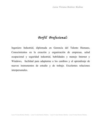 Luisa Viviana Benítez Medina




                                          Perfil Profesional:

Ingeniero Industrial, diplomada en Gerencia del Talento Humano,
Conocimientos en la creación y organización de empresas, salud
ocupacional y seguridad industrial, habilidades y manejo Internet y
Windows, facilidad para adaptarme a los cambios y al aprendizaje de
nuevos instrumentos de estudio y de trabajo. Excelentes relaciones
interpersonales.




Luisa Viviana Benitez Medina   Luisa Viviana Benitez Medina   Luisa Viviana Benitez Medina Luisa Viviana Benitez Medina
 