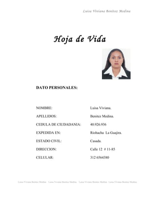Luisa Viviana Benítez Medina




                                    Hoja de Vida




                 DATO PERSONALES:



                 NOMBRE:                                                 Luisa Viviana.

                 APELLIDOS:                                              Benitez Medina.

                 CEDULA DE CIUDADANIA:                                   40.926.936

                 EXPEDIDA EN:                                            Riohacha La Guajira.

                 ESTADO CIVIL:                                           Casada.

                 DIRECCION:                                              Calle 12 # 11-85

                 CELULAR:                                                312 6564380




Luisa Viviana Benitez Medina   Luisa Viviana Benitez Medina   Luisa Viviana Benitez Medina Luisa Viviana Benitez Medina
 