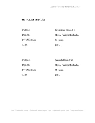 Luisa Viviana Benítez Medina




                 OTROS ESTUDIOS:



                 CURSO:                                                  Informática Básica I, II

                 LUGAR:                                                  SENA, Regional Riohacha.

                 INTENSIDAD:                                             80 Horas.

                 AÑO:                                                    2004.




                 CURSO:                                                  Seguridad Industrial.

                 LUGAR:                                                  SENA, Regional Riohacha.

                 INTENSIDAD:                                             45 Horas.

                 AÑO:                                                    2004.




Luisa Viviana Benitez Medina   Luisa Viviana Benitez Medina   Luisa Viviana Benitez Medina Luisa Viviana Benitez Medina
 