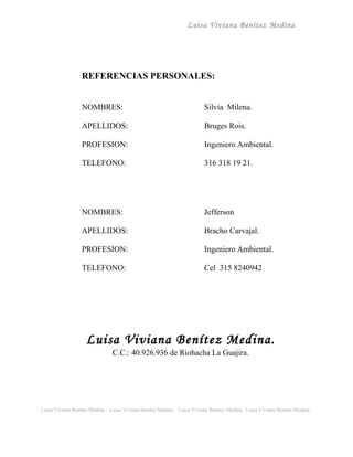 Luisa Viviana Benítez Medina




                 REFERENCIAS PERSONALES:


                 NOMBRES:                                                Silvia Milena.

                 APELLIDOS:                                              Bruges Rois.

                 PROFESION:                                              Ingeniero Ambiental.

                 TELEFONO:                                               316 318 19 21.




                 NOMBRES:                                                Jefferson

                 APELLIDOS:                                              Bracho Carvajal.

                 PROFESION:                                              Ingeniero Ambiental.

                 TELEFONO:                                               Cel 315 8240942




                   Luisa Viviana Benítez Medina.
                                C.C.: 40.926.936 de Riohacha La Guajira.




Luisa Viviana Benitez Medina   Luisa Viviana Benitez Medina   Luisa Viviana Benitez Medina Luisa Viviana Benitez Medina
 