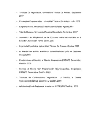    Técnicas De Negociación. Universidad Técnica De Ambato. Septiembre
    2007

   Estrategias Empresariales. Universidad Técnica De Ambato. Julio 2007

   Emprendimiento. Universidad Técnica De Ambato. Agosto 2007

   Talento Humano. Universidad Técnica De Ambato. Noviembre 2007

   Seminario”Las perspectivas de la Economía Social de mercado en el
    Ecuador”. Fundación Hanns Seidel. 2007

   Ingeniería Económica. Universidad Técnica De Ambato. Octubre 2007

   El Manejo del Estrés. Fundación Latinoamericana para el desarrollo
    Integral.2008

   Excelencia en el Servicio al Cliente. Corporación EDEGES Desarrollo y
    Gestión. 2009

   Servicio al Cliente Con Programación Neurolinguística. Corporación
    EDEGES Desarrollo y Gestión. 2009

   Técnicas de Comunicación, Negociación         y Servicio al Cliente.
    Corporación EDEGES Desarrollo y Gestión. 2009

   Administración de Bodegas e Inventarios. CEDEMPRESARIAL. 2010
 