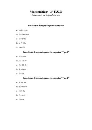 Matemáticas 3º E.S.O
Ecuaciones de Segundo Grado
Ecuaciones de segundo grado completas
a) x2
-9x+14=0
b) x2
+10x+25=0
c) 5x2
+1=6x
d) x2
+9=10x
e) x2
-x=20
Ecuaciones de segundo grado incompletas “Tipo 1”
a) 6x2
-24=0
b) 5x2
-125=0
c) 5x2
+10=0
d) 4x2
-36=0
e) x2
+1=0
Ecuaciones de segundo grado incompletas “Tipo 2”
a) 6x2
-9x=0
b) 2x2
+10x=0
c) 18x2
=6x
d) 2x2
=-10x
e) x2
-x=0
 