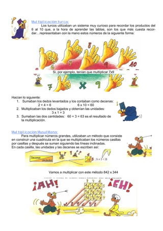 Multiplicación turca: 
Los turcos utilizaban un sistema muy curioso para recordar los productos del 
6 al 10 que, a la hora de aprender las tablas, son los que más cuesta recor-dar… 
representaban con la mano estos números de la siguiente forma: 
Si, por ejemplo, tenían que multiplicar 7x9 
Hacían lo siguiente: 
1. Sumaban los dedos levantados y los contaban como decenas: 
2 + 4 = 6 6 x 10 = 60 
2. Multiplicaban los dedos bajados y obtenían las unidades: 
3 x 1 = 3 
3. Sumaban las dos cantidades: 60 + 3 = 63 es el resultado de 
la multiplicación. 
Multiplicación MusulMana: 
Para multiplicar números grandes, utilizaban un método que consiste 
en construir una cuadricula en la que se multiplicaban los números casillas 
por casillas y después se suman siguiendo las líneas inclinadas. 
En cada casilla, las unidades y las decenas se escriben así: 
Vamos a multiplicar con este método 842 x 344 
 