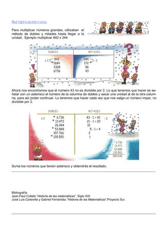 Multiplicación rusa: 
Para multiplicar números grandes, utilizaban el 
método de dobles y mitades hasta llegar a la 
unidad. Ejemplo multiplicar 842 x 344 
Ahora nos encontramos que el número 43 no es divisible por 2. Lo que tenemos que hacer es se-ñalar 
con un asterisco el número de la columna de dobles y sacar una unidad al de la otra colum-na, 
para así poder continuar. Lo tenemos que hacer cada vez que nos salga un número impar, no 
divisible por 2. 
Suma los números que tienen asterisco y obtendrás el resultado. 
_______________________________________________________________________________________ 
Bibliografía: 
Jean-Paul Collete “Historia de las matemáticas”. Siglo XXI. 
José Luis Carlavilla y Gabriel Fernández “Historia de las Matemáticas”.Proyecto Sur. 
______________________________________________________________________________________________ 
 
