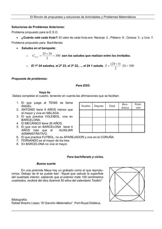 El Rincón de propuestas y soluciones de Actividades y Problemas Matemáticos 
Soluciones de Problemas Anteriores: 
Problema propuesto para la E.S.O. 
 ¿Cuánto vale cada fruta?: El valor de cada fruta era: Naranja: 2 ; Plátano: 8 ; Cereza: 3 ; y Uva: 7. 
Problema propuesto para Bachillerato 
 Saludos en el banquete: 
25  
24 
C  son los saludos que realizan entre los invitados. 
o 300 
25,2  
2 
(24  
1)   
o El 1º 24 saludos, el 2º 23, el 3º 22,…, el 24 1 saludo. 24 300 
2 
S  
Propuesta de problemas: 
Para ESO. 
Vaya lio 
Debes completar el cuadro, teniendo en cuenta las afirmaciones que se facilitan: 
1. El que juega al TENIS se llama 
ÁNGEL. 
2. ANTONIO tiene 6 AÑOS menos que 
el mayor y vive en MÁLAGA. 
3. El que practica VOLEIBOL, vive en 
BARCELONA. 
4. El MECÁNICO tiene 26 AÑOS. 
5. El que vive en BARCELONA tiene 4 
AÑOS más que el AUXILIAR 
ADMINISTRATIVO. 
6. El que practica FUTBOL, no es APAREJADOR y vive en la CORUÑA. 
7. FERNANDO es el mayor de los tres. 
8. En BARCELONA no vive el mayor. 
Para bachillerato y ciclos. 
Buena suerte 
En una pirámide Maya hay un grabado como el que reprodu-cimos. 
Debajo de él se puede leer: “Aquel que calcule la superficie 
del cuadrado interior, sabiendo que el exterior mide 100 centímetros 
cuadrados, recibirá del dios Itzamná 50 años del calendario Tzolkin”. 
Bibliografía: 
Rafael Bracho López “El Gancho Matemático”. Port-Royal.Didática. 
______________________________________________________________________________________________ 
