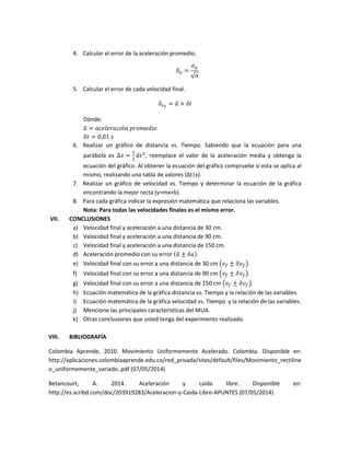 4. Calcular el error de la aceleración promedio.
𝛿 𝑎 =
𝜎 𝑎
√ 𝑛
5. Calcular el error de cada velocidad final.
𝛿 𝑣 𝑓
= 𝑎̅ × 𝛿𝑡
Dónde:
𝑎̅ = 𝑎𝑐𝑒𝑙𝑒𝑟𝑎𝑐𝑖ó𝑛 𝑝𝑟𝑜𝑚𝑒𝑑𝑖𝑜
𝛿𝑡 = 0,01 𝑠
6. Realizar un gráfico de distancia vs. Tiempo. Sabiendo que la ecuación para una
parábola es ∆𝑥 =
1
2
𝑎̅𝑡2
, reemplace el valor de la aceleración media y obtenga la
ecuación del gráfico. Al obtener la ecuación del gráfico compruebe si esta se aplica al
mismo, realizando una tabla de valores (Δt|x).
7. Realizar un gráfico de velocidad vs. Tiempo y determinar la ecuación de la gráfica
encontrando la mejor recta (y=mx+b).
8. Para cada gráfica indicar la expresión matemática que relaciona las variables.
Nota: Para todas las velocidades finales es el mismo error.
VII. CONCLUSIONES
a) Velocidad final y aceleración a una distancia de 30 cm.
b) Velocidad final y aceleración a una distancia de 90 cm.
c) Velocidad final y aceleración a una distancia de 150 cm.
d) Aceleración promedio con su error (𝑎̅ ± 𝛿𝑎).
e) Velocidad final con su error a una distancia de 30 cm (𝑣𝑓 ± 𝛿𝑣𝑓).
f) Velocidad final con su error a una distancia de 90 cm (𝑣𝑓 ± 𝛿𝑣𝑓).
g) Velocidad final con su error a una distancia de 150 cm (𝑣𝑓 ± 𝛿𝑣𝑓).
h) Ecuación matemática de la gráfica distancia vs. Tiempo y la relación de las variables.
i) Ecuación matemática de la gráfica velocidad vs. Tiempo y la relación de las variables.
j) Mencione las principales características del MUA.
k) Otras conclusiones que usted tenga del experimento realizado.
VIII. BIBLIOGRAFÍA
Colombia Aprende, 2010. Movimiento Uniformemente Acelerado. Colombia. Disponible en:
http://aplicaciones.colombiaaprende.edu.co/red_privada/sites/default/files/Movimiento_rectiline
o_uniformemente_variado..pdf (07/05/2014)
Betancourt, A. 2014. Aceleración y caída libre. Disponible en:
http://es.scribd.com/doc/203919283/Aceleracion-y-Caida-Libre-APUNTES (07/05/2014)
 