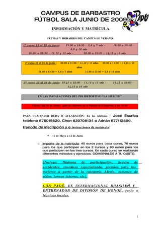 CAMPUS DE BARBASTRO
         FÚTBOL SALA JUNIO DE 2009
                        INFORMACIÓN Y MATRÍCULA

                    FECHAS Y HORARIOS DEL CAMPUS DE VERANO:

1º curso 15 al 19 de junio:   17.00 a 18:30 – 5,6 y 7 ańos -     18.30 a 20:00 –
                                  8,9 y 10 ańos
    20.00 a 21:30 – 11,12 y 13 ańos -       20.00 a 21:30 – 14,15 y 16 ańos


 2º curso 22 al 26 de junio :   09.00 a 11:00 – 11,12 y 13 años   09.00 a 11:00 – 14,15 y 16
                                             años
            11.00 a 13:00 – 5,6 y 7 años            11.00 a 13:00 – 8,9 y 10 años



3º curso 22 al 26 de junio: 19.45 a 22:00 – 11,12 y 13 ańos -             19.45 a 22:00 –
                                14,15 y 16 ańos


            EN LAS INSTALACIONES DEL POLIDEPORTIVO “LA MERCED”


       Viernes día 26 de Junio: gala de clausura en el Palacio de Congresos a las 19:00


PARA CUALQUIER DUDA O ACLARACIÓN: En los teléfonos – José Escriba
teléfono 676015620, Chon 630708134 o Adrián 677112509.

Periodo de inscripción y e instrucciones de matrícula:

                       11 de Mayo a 12 de Junio

            o Importe de la matrícula: 40 euros para cada curso, 70 euros
                para los que participen en los 2 cursos y 90 euros para los
                que participen en los tres cursos. En cada curso se realizarán
                diferentes métodos y ejercicios. COMBÍNALOS A TU GUSTO.


                (Incluye:   Diploma             de   participación,  Seguro   de
                accidentes, enseńanza          especializada, premios para los
                mejores a partir de             la categoría Alevín, sesiones de
                vídeo, torneo interno,         etc).

                CON PADÚ, EX INTERNACIONAL BRASILEŃO Y
                ENTRENADOR DE DIVISIÓN DE HONOR, junto a
                técnicos locales.




                                                                                               1
 